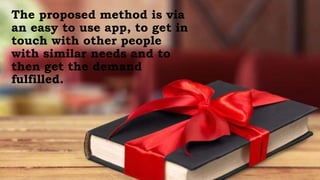 The proposed method is via
an easy to use app, to get in
touch with other people
with similar needs and to
then get the demand
fulfilled.
 
