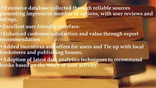 •Extensive database collected through reliable sources
presenting impressive number of options, with user reviews and
ratings.
•Excellent user friendly interface.
•Enhanced customer satisfaction and value through expert
recommendation
•Added incentives and offers for users and Tie up with local
bookstores and publishing houses.
•Adoption of latest data analytics techniques to recommend
books based on the study of user activity.
 