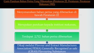 
Menyenaraikan bahan perisa yang dibenarkan di
bawah Peraturan 22
Merupakan panduan kepada institusi makanan,
Terdapat 2,712 bahan perisa dibenarkan
Dikaji melalui Flavour and Extract Manufactures
Association( FEMA) Generally Recognised as safe
(GRAS) Flavouring Substances
Garis Panduan Bahan Perisa Yang Dibenarkan (Peraturan 22, Peraturan- Peraturan
Makanan 1985)
 