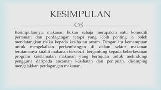 
Kesimpulannya, makanan bukan sahaja merupakan satu komoditi
pertanian dan perdagangan tetapi yang lebih penting ia boleh
mendatangkan risiko kepada kesihatan awam. Dengan itu kemampuan
untuk mengekalkan perkembangan di dalam sektor makanan
terutamanya kualiti makanan tersebut bergantung kepada keberkesanan
program keselamatan makanan yang bertujuan untuk melindungi
pengguna daripada ancaman kesihatan dan penipuan, disamping
mengalakkan perdagangan makanan.
KESIMPULAN
 