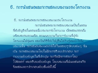 6. การนาเสนอและการแสดงผลงานของโครงงาน
การนาเสนอและการแสดงผลงานเป็นขั้นตอน
ที่สาคัญอีกขั้นตอนหนึ่งของการทาโครงงาน เพื่อแสดงออกถึง
ผลิตผลของความคิด ความพยายามในการทางานที่ผู้ทา
โครงงานได้ทุ่มเท และเป็นวิธีที่ทาให้ผู้อื่นได้รับรู้และเข้าใจถึง
ผลงานนั้น การเสนอผลงานอาจทาได้ในหลายรูปแบบต่างๆ กัน
เช่น การแสดงผลงานโดยไม่มีการอธิบายประกอบ การ
รายงานด้วยคาพูดในที่ประชุม การจัดนิทรรศการโดย
โปสเตอร์ และอธิบายด้วยคาพูด โดยผลงานที่นามาเสนอหรือ
จัดแสดงควรประกอบด้วยสิ่งต่อไปนี้
6. การนาเสนอและการแสดงผลงานของโครงงาน
 