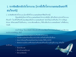 1. การคัดเลือกหัวข้อโครงงาน (การตั้งชื่อโครงงานคอมพิวเตอร์ที่สนใจจะทา)
ปัญหาสาคัญในการทาโครงงานคอมพิวเตอร์ประการหนึ่งคือ ผู้เรียนไม่ทราบว่าจะทาโครงงาน
เรื่องอะไร โดยทั่วไปเรื่องที่จะนามาพัฒนาเป็นโครงงานคอมพิวเตอร์ มักจะได้มาจากเรื่องทั่วๆ ไป จากปัญหา
คาถาม หรือความสนใจในเรื่องต่างๆ จากการสังเกตสิ่งต่างๆ ที่เกี่ยวเนื่องกับระบบคอมพิวเตอร์ หรือสิ่งต่างๆ
รอบตัว
อย่างไรก็ตาม ในการตัดสินใจเลือกหัวข้อที่จะนามาพัฒนาโครงงานคอมพิวเตอร์ ควรพิจารณา
องค์ประกอบสาคัญๆ ดังนี้
- เห็นประโยชน์และความคุ้มค่าของเรื่องที่จะทาโครงงาน
- ต้องมีความรู้และทักษะพื้นฐานอย่างเพียงพอในหัวข้อเรื่องที่จะศึกษา
- สามารถจัดหาเครื่องคอมพิวเตอร์และซอฟต์แวร์ที่เกี่ยวข้องได้
- มีแหล่งความรู้เพียงพอที่จะค้นคว้าหรือขอคาปรึกษาซึ่งรวมถึงผู้เชี่ยวชาญ หรือผู้ให้
คาปรึกษา
- มีเวลาเพียงพอ
- มีงบประมาณเพียงพอ
- มีความปลอดภัย
1. การคัดเลือกหัวข้อโครงงาน (การตั้งชื่อโครงงานคอมพิวเตอร์ที่
สนใจจะทา)
 