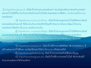 1) http://oho.ipst.ac.th เป็นเว็บไซต์ของสาขาคอมพิวเตอร์ สถาบันส่งเสริมการสอนวิทยาศาสตร์
และเทคโนโลยีที่เกี่ยวข้องกับการสอนวิชาเทคโนโลยีสารสนเทศและการสื่อสาร การประกวดโครงงาน
คอมพิวเตอร์
2) http://www.nectec.or.th/nsc เป็นเว็บไซต์ของศูนย์เทคโนโลยีอิเล็กทรอนิกส์
และคอมพิวเตอร์แห่งชาติ ที่เกี่ยวข้องกับการส่งเสริมให้ทุนวิจัยกับเยาวชนในการพัฒนาโปรแกรม
คอมพิวเตอร์เพื่อสร้างโครงงาน และจัดการแข่งขัน
3) http://www. nectec.or.th/ysc เป็นเว็บไซต์ของศูนย์เทคโนโลยีอิเล็กทรอนิกส์
และคอมพิวเตอร์แห่งชาติ ที่เกี่ยวข้องกับโครงงานนักวิทยาศาสตร์รุ่นเยาว์ที่จัดการแข่งขันคัดเลือก
โครงงานของผู้เรียน เป็นตัวแทนประเทศไทยไปแข่งขันในโครงการของบริษัทอินเทล ที่ประเทศ
สหรัฐอเมริกา
4) http://www.toryod.com เป็นเว็บไซต์ที่รวบรวมสิทธิบัตร สิ่งประดิษฐ์ต่างๆ ที่
ผู้เรียนสามารถเข้าไปศึกษา แนวคิดเพื่อนามาใช้สร้างโครงงาน หรือต่อยอดได้
5) http://www.ipthailand.org เป็นเว็บไซต์ของกรมทรัพย์สินทางปัญญา
6) http://www.bangcare.net เป็นเว็บไซต์ที่รวบรวมเทคโนโลยี สิ่งประดิษฐ์ที่
อานวยความสะดวกให้กับคนพิการ
 