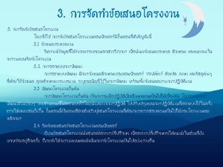 3. การจัดทาข้อเสนอโครงงาน
โดยทั่วไป การทาข้อเสนอโครงงานคอมพิวเตอร์มีขั้นตอนที่สาคัญดังนี้
3.1 กาหนดขอบเขตงาน
วิเคราะห์ข้อมูลที่ได้จากการทบทวนเอกสารวิชาการ เพื่อนามากาหนดขอบเขต ลักษณะ และแนวทางใน
การวางแผนจัดทาโครงงาน
3.2 การออกแบบการพัฒนา
การออกแบบพัฒนา มีการกาหนดลักษณะของคอมพิวเตอร์ ซอฟต์แวร์ ตัวแปล ภาษา และวัสดุต่างๆ
ที่ต้องใช้กาหนด คุณลักษณะของผลงาน ระบุเทคนิคที่ใช้ในการพัฒนา พร้อมทั้งกาหนดตารางการปฏิบัติงาน
3.3 พัฒนาโครงงานขั้นต้น
การพัฒนาโครงงานขั้นต้น เป็นการลงมือปฏิบัติเพื่อศึกษาความเป็นไปได้เบื้องต้น โดยอาจทาการ
พัฒนาส่วนย่อยๆ บางส่วนตามที่ได้ออกแบบไว้โดยนาผลจากการปฏิบัติ ไปปรับปรุงแผนการปฏิบัติงานที่ออกแบบไว้ในครั้ง
แรกให้เหมาะสมยิ่งขึ้น ขั้นตอนนี้เป็นทางเลือกสาหรับผู้เสนอโครงงานที่ต้องการตรวจสอบความเป็นไปได้ของโครงงานและ
หลักการ
3.4 จัดทาและเสนอข้อเสนอโครงงานคอมพิวเตอร์
เขียนข้อเสนอโครงงานนาเสนอต่ออาจารย์ที่ปรึกษา เพื่ออาจารย์ที่ปรึกษาจะได้แนะนาในส่วนที่ยัง
บกพร่องอยู่อีกครั้ง ซึ่งจะทาให้การวางแผนและดาเนินการทาโครงงานเป็นไปอย่างราบรื่น
3. การจัดทาข้อเสนอโครงงาน
 
