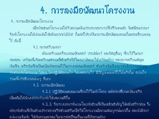 4. การลงมือพัฒนาโครงงาน
เมื่อข้อเสนอโครงงานได้รับความเห็นชอบจากอาจารย์ที่ปรึกษาแล้ว ก็เสมือนว่าการ
จัดทาโครงงานได้ผ่านพ้นไปแล้วมากกว่า50% ขั้นต่อไปจะเป็นการลงมือพัฒนาตามขั้นตอนที่วางแผน
ไว้ ดังนี้
4.1 การเตรียมการ
ต้องเตรียมเครื่องคอมพิวเตอร์ ซอฟต์แวร์ และวัสดุอื่นๆ ที่จะใช้ในการ
ทดลอง พร้อมทั้งจัดเตรียมสถานที่สาหรับใช้ในการพัฒนาให้พร้อมด้วย และควรเตรียมสมุด
บันทึก หรือบันทึกเป็นแฟ้มข้อความไว้ในระบบคอมพิวเตอร์ สาหรับบันทึกการทากิจกรรมต่างๆ
ระหว่างทาโครงงาน ได้แก่ ได้ปฏิบัติอย่างไร ได้ผลอย่างไร มีปัญหาและแก้ไขได้หรือไม่ อย่างไร
รวมทั้งข้อสังเกตต่างๆ ที่พบ
4.2 การลงมือพัฒนา
4.2.1 ปฏิบัติตามแผนงานที่วางไว้ในเค้าโครง แต่อาจเปลี่ยนแปลงหรือ
เพิ่มเติมได้ถ้าพบว่าจะช่วยทาให้ผลงานดีขึ้น
4.2.2 จัดระบบการทางานโดยทาส่วนที่เป็นหลักสาคัญให้แล้วเสร็จก่อน จึง
ค่อยทาส่วนที่เป็นส่วนประกอบหรือส่วนเสริมเพื่อให้โครงงานมีความสมบูรณ์มากขึ้น และถ้ามีการ
แบ่งงานกันทา ให้ทาความตกลงในการต่อเชื่อมชิ้นงานที่ชัดเจนด้วย
4. การลงมือพัฒนาโครงงาน
 