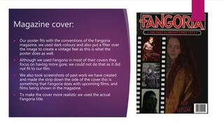 Magazine cover:
 Our poster fits with the conventions of the Fangoria
magazine, we used dark colours and also put a filter over
the image to create a vintage feel as this is what the
poster does as well.
 Although we used Fangoria in most of their covers they
focus on having more gore, we could not do that as it did
not fit to our film.
 We also took screenshots of past work we have created
and made the strip down the side of the cover this is
something that Fangoria does with upcoming films, and
films being shown in the magazine.
 To make the cover more realistic we used the actual
Fangoria title.
 