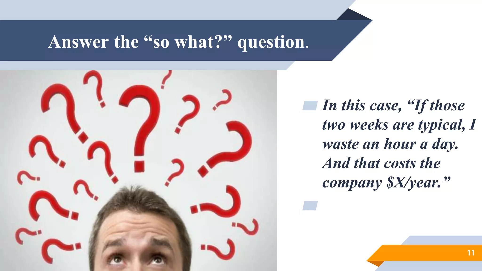 Answer the “so what?” question.
▰ In this case, “If those
two weeks are typical, I
waste an hour a day.
And that costs the
company $X/year.”
▰
11
 