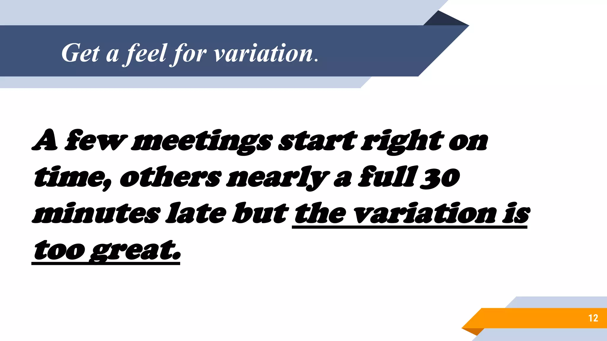 Get a feel for variation.
12
A few meetings start right on
time, others nearly a full 30
minutes late but the variation is
too great.
 