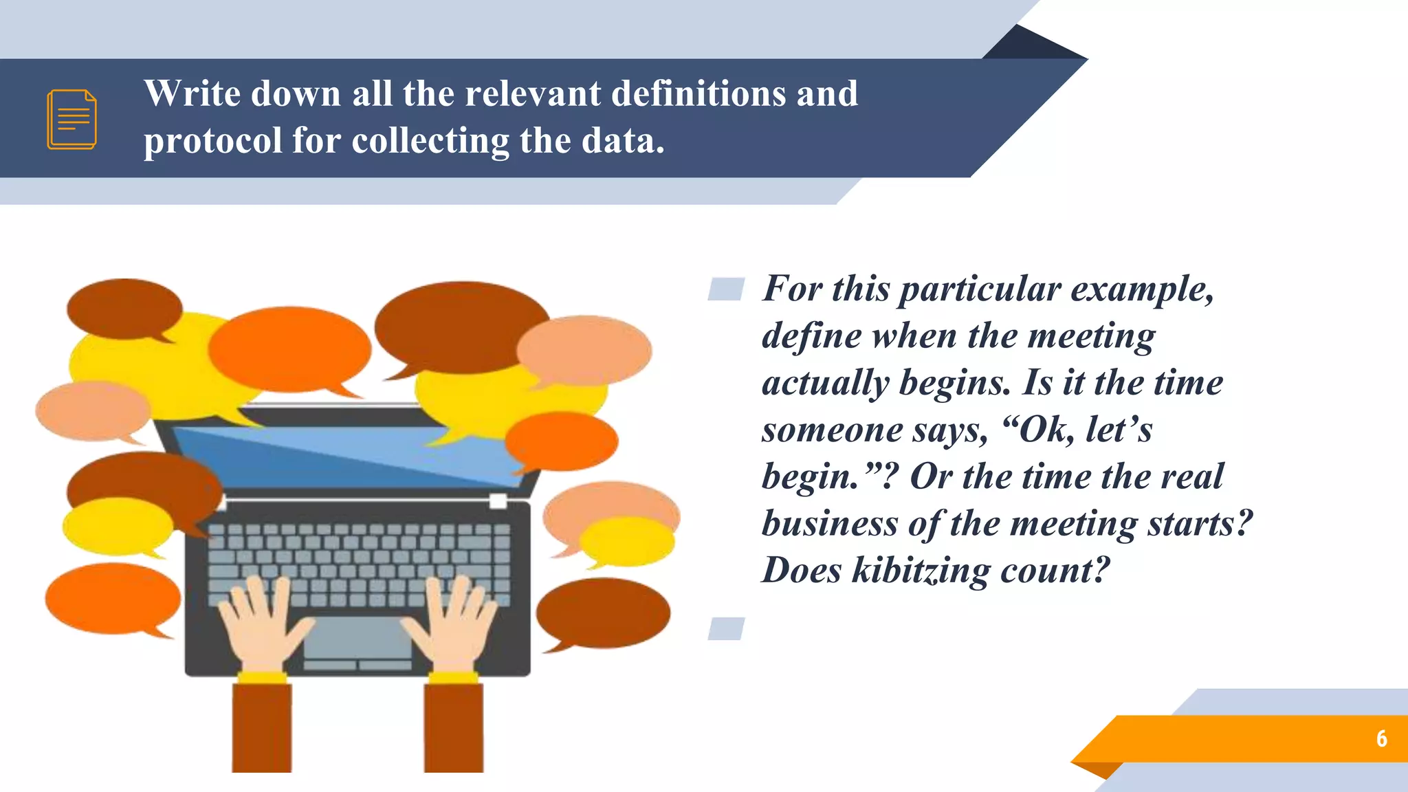 Write down all the relevant definitions and
protocol for collecting the data.
6
▰ For this particular example,
define when the meeting
actually begins. Is it the time
someone says, “Ok, let’s
begin.”? Or the time the real
business of the meeting starts?
Does kibitzing count?
▰
 