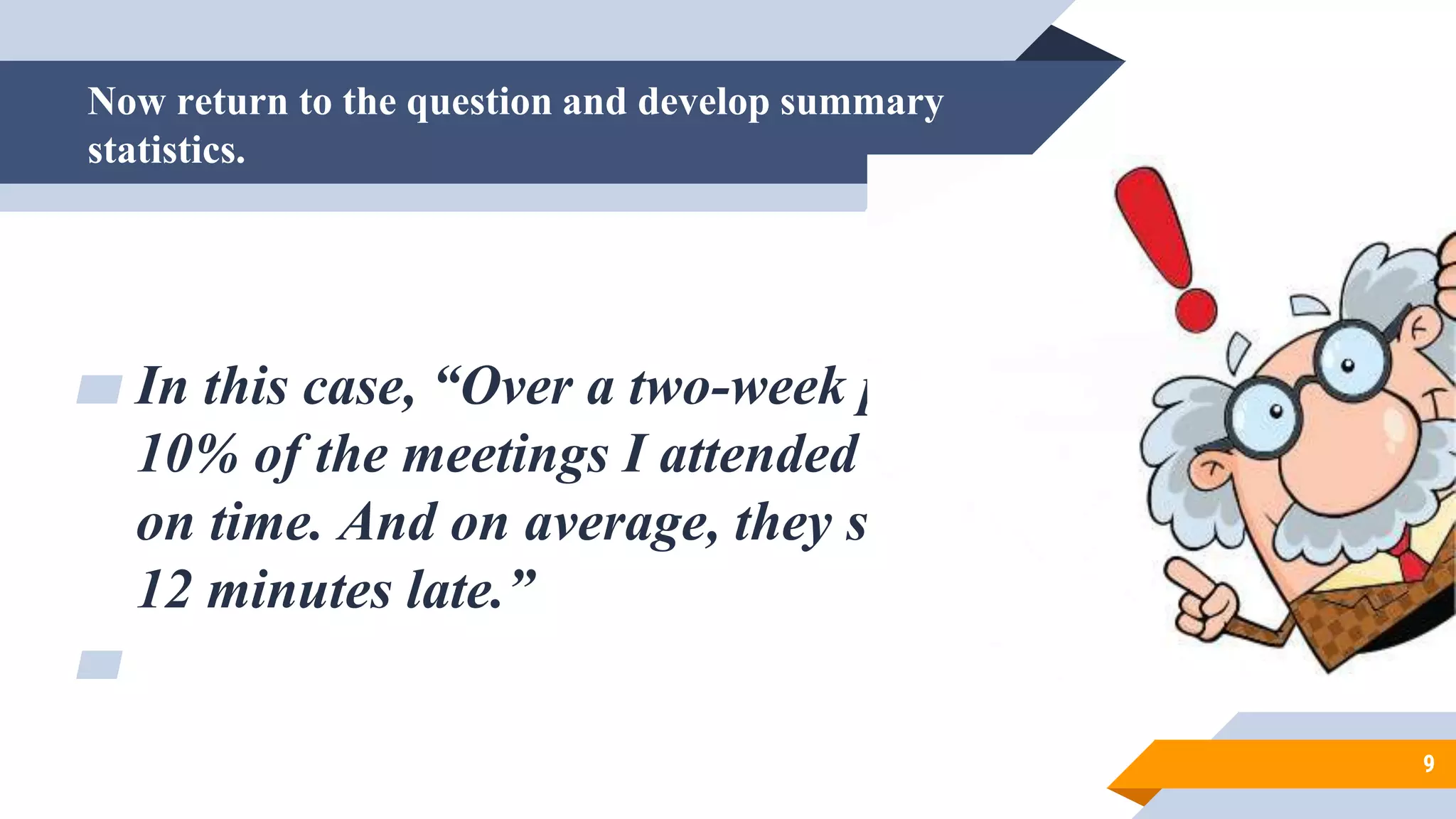 Now return to the question and develop summary
statistics.
▰ In this case, “Over a two-week period,
10% of the meetings I attended started
on time. And on average, they started
12 minutes late.”
▰
9
 