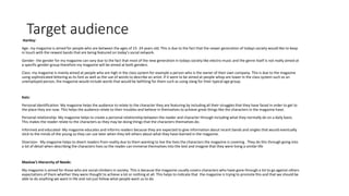 Target audienceHartley:
Age- my magazine is aimed for people who are between the ages of 15- 24 years old. This is due to the fact that the newer generation of todays society would like to keep
in touch with the newest bands that are being featured on today’s social network.
Gender- the gender for my magazine can vary due to the fact that most of the new generation in todays society like electro music and the genre itself is not really aimed at
a specific gender group therefore my magazine will be aimed at both genders.
Class- my magazine is mainly aimed at people who are high in the class system for example a person who is the owner of their own company. This is due to the magazine
using sophisticated lettering as its font as well as the use of words to describe an artist. If it were to be aimed at people whop are lower in the class system such as an
unemployed person, the magazine would include words that would be befitting for them such as using slang for their typical age group.
Katz:
Personal identification- My magazine helps the audience to relate to the character they are featuring by including all their struggles that they have faced in order to get to
the place they are now. This helps the audience relate to their troubles and believe in themselves to achieve great things like the characters in the magazine have.
Personal relationship- My magazine helps to create a personal relationship between the reader and character through including what they normally do on a daily basis.
This makes the reader relate to the characters as they may be doing things that the characters themselves do.
Informed and educated- My magazine educates and informs readers because they are expected to give information about recent bands and singles that would eventually
stick to the minds of the young so they can use later when they tell others about what they have learned in the magazine.
Diversion- My magazine helps to divert readers from reality due to them wanting to live the lives the characters the magazine is covering . They do this through going into
a lot of detail when describing the characters lives so the reader can immerse themselves into the text and imagine that they were living a similar life
Maslow's Hierarchy of Needs:
My magazine is aimed for those who are social climbers in society. This is because the magazine usually covers characters who have gone through a lot to go against others
expectations of them whether they were thought to achieve a lot or nothing at all. This helps to indicate that the magazine is trying to promote this and that we should be
able to do anything we want in life and not just follow what people want us to do.
 