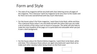 Form and Style
• The style of my magazine will be very bold with clear lettering across all pages of
the magazine. This is because I want my magazine to be very clear to the reader and
for them not to be overwhelmed with two much information.
• For the house colour’s for Pulse magazine, I want them to be black, white and blue.
This is because these colour’s are very bold and with the colour blue you can make
a lot of variants of the colour such as azure or turquoise. The white will also help to
make the main headline of the page as it is quite bold and noticeable when you put
it over a dark background.
• For the house colours for Electro Eskimo magazine, I want them to be black, white
and silver. This is because these colours are again very bold and I want them all to
make each other standout when being shown on the front cover
 