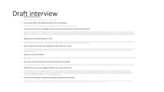 Draft interview• Hello ATLAS, how are you?
• I'm fine thank you just a bit nervous for the interview.
• So just to get started, how long have you been in the music business?
• I say for about 7 months as professional artist but in total it must be around 4 years.
• So you have a fair amount of knowledge on music, and what do you enjoy the most about being an artist?
• I guess it would have to be meeting all the fans I have at concerts as its just amazing and heart warming seeing all their faces light up when they hear your music. There was also
this one time when a kid, no older then 12, with down-syndrome managed to get backstage passes at one of my concerts and when I went over to talk to him after the concert had
ended he said that ‘it was the most fun he has ever had’ and I would like to think that I can give happiness to those all around the world through my music just like I did with that
kid.
• What got you into the electro genre of music?
• I would have to say it was when I first heard Alan Walker’s ‘Spectre’ due to the fact that at the time I did not know how it was possible to create those sounds let alone put it into
whole tune and once I heard it I tried to recreate those sounds on my own and with my own little flair to it.
• Who or what would you say is your inspiration into becoming a music artist?
• My inspiration in becoming a music artist would definitely be Alan Walker. It has to be due to the fact that he was not a well known artist during his early days and would have to
post his music on other people YouTube channels such as No Copyright sounds until he got his own, and now he is very well known having his own concerts in places such as
Singapore in Asia
• What do you aim for the future?
• My aim as an artist is to have my own record company so that I will be able to guide and hopefully create successful inspiring artists so that can influence the new generation with
their music.
• How did you react when you got your first good response from the public?
• I was pretty ecstatic when I saw so much support from the views and downloads of my songs as it was at that moment that I realized people actually listen to my music and like it.
• What would you say were your biggest obstacles in your music career so far?
• I would have to say that my biggest obstacle would be trying to get recognized from my career on YouTube mainly due to the fact that most artists get contracted to music
companies through talent and music shows and by starting on YouTube it means that I would be one step behind them due to the fact that millions of people watch the shows
where I would be lucky getting a couple of thousand views. I would have to say that was my biggest obstacle and I am just thankful to the record company who found me on
YouTube and decided to take me on as a professional artist.
• To conclude this interview, how would you celebrate if you got the award for best
• I would have to say that I would celebrate by hosting my own party for a night, but not like a party where hundreds of people come but where its just my family as they have
supported me through the whole journey, and at the end of the party I'll just have a good night sleep in my own bed back in London.
 