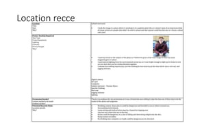 Location recceLocation
Time
Date
Why?
School court yard
 I took this image in a place where it would give of a sophisticated vibe so it doesn’t give of an impression that
all music artists are people who didn’t do well in school and that anyone could become one so I chose a school
coirt yard.
Picture Needed/Required
Shot Type
Props/Equipment
Lighting
Costume
Person/People
Why?
 I used my friend as the subject of the photo as I believe he gives of the main image of what my music
magazine genre is about.
 I used natural lighting from the environement aroud me as it was bright enough to light up his features and
not too dark that you his clothes blended together.
 Costume was nothing inparticular, just the clothing he was wearin g at the time which was a red coat and
jogging bottoms.
Digital camera
SD card
Computer
Subject (person) – Thomas Myers
Specific Clothing:
Red coat
Jogging bottoms
lighting
Permission Needed
Contact needed to be made
Evidence of this?
There is no evidence for my permission as it was a friend who was willing to take the time out of there day to be the
model of the photo and magazine.
Potential Hazards/Risks
Location specific
Why?
 Breaking camera- sharp pieces could be dangerous and harmful to you or others around you.
 Surrounding environment.
 Loose wiring and trails of wires may be a hazard to tripping over.
 trip over any chairs that are in the way.
 Stones could be dangerous in a case of falling and them being lodged into the skin.
 Sharp corners on tables
 No drinking near computer as if spilt could be dangerous as its electrical.
 