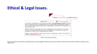 Ethical & Legal Issues.
Source: http://www.pcc.org.uk/
All press complaints are handled by a regulated body. As the slide suggests handling complaints was switched to IPSO who now handle all complaints relating to press
organizations.
 