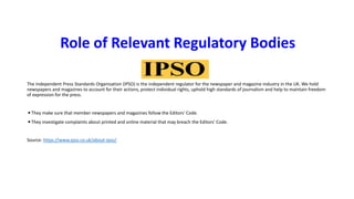 Role of Relevant Regulatory Bodies
The Independent Press Standards Organisation (IPSO) is the independent regulator for the newspaper and magazine industry in the UK. We hold
newspapers and magazines to account for their actions, protect individual rights, uphold high standards of journalism and help to maintain freedom
of expression for the press.
◾They make sure that member newspapers and magazines follow the Editors' Code.
◾They investigate complaints about printed and online material that may breach the Editors’ Code.
Source: https://www.ipso.co.uk/about-ipso/
 