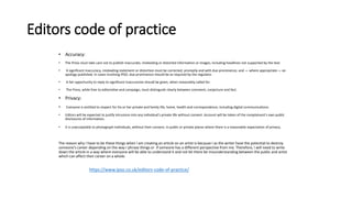 Editors code of practice
• Accuracy:
• The Press must take care not to publish inaccurate, misleading or distorted information or images, including headlines not supported by the text.
• A significant inaccuracy, misleading statement or distortion must be corrected, promptly and with due prominence, and — where appropriate — an
apology published. In cases involving IPSO, due prominence should be as required by the regulator.
• A fair opportunity to reply to significant inaccuracies should be given, when reasonably called for.
• The Press, while free to editorialise and campaign, must distinguish clearly between comment, conjecture and fact.
• Privacy:
• Everyone is entitled to respect for his or her private and family life, home, health and correspondence, including digital communications.
• Editors will be expected to justify intrusions into any individual's private life without consent. Account will be taken of the complainant's own public
disclosures of information.
• It is unacceptable to photograph individuals, without their consent, in public or private places where there is a reasonable expectation of privacy.
The reason why I have to be these things when I am creating an article on an artist is because I as the writer have the potential to destroy
someone's career depending on the way I phrase things or if someone has a different perspective from me. Therefore, I will need to write
down the article in a way where everyone will be able to understand it and not let there be misunderstanding between the public and artist
which can affect their career on a whole.
https://www.ipso.co.uk/editors-code-of-practice/
 