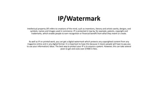 Intellectual property (IP) refers to creations of the mind, such as inventions, literary and artistic works, designs, and
symbols, names and images used in commerce. IP is protected in law by, for example, patents, copyright and
trademarks, which enable people to earn recognition or financial benefit from what they invent or create.
As well as IP on printed work, you can get a digital watermark which protects any copyrighted content from any
magazine online and in any digital format. It is important to have this because it means people will have to pay you
to use your information/ ideas. The best way to protect your IP is to acquire a patent. However, this can take several
years to get and costs over $7000 in fees.
IP/Watermark
 