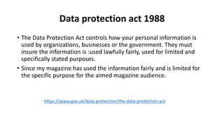 Data protection act 1988
• The Data Protection Act controls how your personal information is
used by organizations, businesses or the government. They must
insure the information is :used lawfully fairly, used for limited and
specifically stated purposes.
• Since my magazine has used the information fairly and is limited for
the specific purpose for the aimed magazine audience.
https://www.gov.uk/data-protection/the-data-protection-act
 