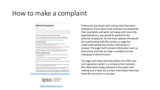 How to make a complaint
If there are any issues with articles that have been
released or if you were to be recently interviewed by
their journalists and were not happy with how they
approached you, you would be guided to the
editorial complaints. On the main website this would
be located along with the contact us page but
underneath where the contact information is
located. The page itself contains information such as
their policy and how to make a complaint to the
newspapers editorial team.
The page also states that they follow the IPSO rules
and regulations which is a company that monitors
the information being released to the public and
making sure it does not contain information that may
harm the consumer in any way .https://www.thesun.co.uk/editorial-complaints/
https://www.ipso.co.uk
 