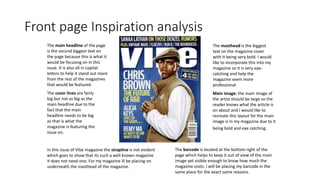Front page Inspiration analysis
Main image: the main image of
the artist should be large so the
reader knows what the article is
on about and I would like to
recreate this layout for the main
image is in my magazine due to it
being bold and eye catching.
The main headline of the page
is the second biggest text on
the page because this is what it
would be focusing on in this
issue. It is also all in capital
letters to help it stand out more
from the rest of the magazines
that would be featured.
The cover lines are fairly
big but not as big as the
main headline due to the
fact that the main
headline needs to be big
as that is what the
magazine is featuring the
issue on.
The masthead is the biggest
text on the magazine cover
with it being very bold. I would
like to incorporate this into my
magazine so it is very eye-
catching and help the
magazine seem more
professional
The barcode is located at the bottom right of the
page which helps to keep it out of view of the main
image yet visible enough to know how much the
magazine costs. I will be placing my barcode in the
same place for the exact same reasons.
In this issue of Vibe magazine the strapline is not evident
which goes to show that its such a well known magazine
it does not need one. For my magazine ill be placing on
underneath the masthead of the magazine.
 
