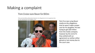 Making a complaint
Tom Cruz was suing Bauer
media on the allegations
that he wasn't taken proper
care for his daughter. He was
trying to get $50 million
from the media company
however by the end of it
they settled with an
agreement so neither either
gained or lost money due to
the court case.
 