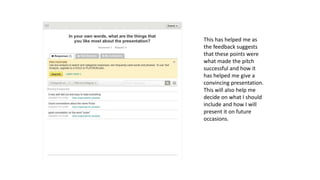This has helped me as
the feedback suggests
that these points were
what made the pitch
successful and how it
has helped me give a
convincing presentation.
This will also help me
decide on what I should
include and how I will
present it on future
occasions.
 