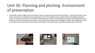 Unit 30- Planning and pitching- Environment
of presentation
• I have taken several images of the environment where I presented my pitch to the publishers. I used a smart board in the
center of the room to project the prezi presentation onto. The publishers were suited around on the edge around the
room, this made it much easier to see both the presentation as well as me presenting it instead of them being close and
having to turn their head every time I speak. I also used a slide changer when changing my slides, this allowed me to stay
in one place when presenting my pitch instead of having to move every time I wanted to change slide on the pitch.
 