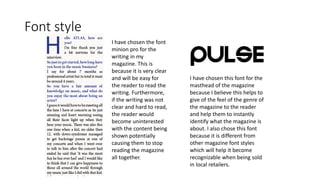 Font style
I have chosen the font
minion pro for the
writing in my
magazine. This is
because it is very clear
and will be easy for
the reader to read the
writing. Furthermore,
if the writing was not
clear and hard to read,
the reader would
become uninterested
with the content being
shown potentially
causing them to stop
reading the magazine
all together.
I have chosen this font for the
masthead of the magazine
because I believe this helps to
give of the feel of the genre of
the magazine to the reader
and help them to instantly
identify what the magazine is
about. I also chose this font
because it is different from
other magazine font styles
which will help it become
recognizable when being sold
in local retailers.
 
