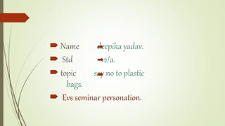  Name deepika yadav.
 Std 12/a.
 topic say no to plastic
bags.
 Evs seminar personation.
 