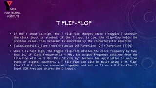 T FLIP-FLOP
• If the T input is high, the T flip-flop changes state ("toggles") whenever
the clock input is strobed. If the T input is low, the flip-flop holds the
previous value. This behavior is described by the characteristic equation:
• {displaystyle Q_{rm {next}}=Toplus Q=T{overline {Q}}+{overline {T}}Q}
• When T is held high, the toggle flip-flop divides the clock frequency by two;
that is, if clock frequency is 4 MHz, the output frequency obtained from the
flip-flop will be 2 MHz This "divide by" feature has application in various
types of digital counters. A T flip-flop can also be built using a JK flip-
flop (J & K pins are connected together and act as T) or a D flip-flop (T
input XOR Previous drives the D input).
MCA
POLYTECHNIC
INSTITUTE
 