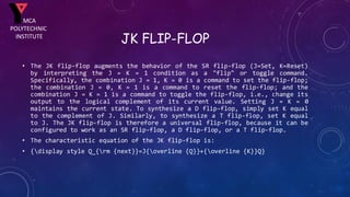 JK FLIP-FLOP
• The JK flip-flop augments the behavior of the SR flip-flop (J=Set, K=Reset)
by interpreting the J = K = 1 condition as a "flip" or toggle command.
Specifically, the combination J = 1, K = 0 is a command to set the flip-flop;
the combination J = 0, K = 1 is a command to reset the flip-flop; and the
combination J = K = 1 is a command to toggle the flip-flop, i.e., change its
output to the logical complement of its current value. Setting J = K = 0
maintains the current state. To synthesize a D flip-flop, simply set K equal
to the complement of J. Similarly, to synthesize a T flip-flop, set K equal
to J. The JK flip-flop is therefore a universal flip-flop, because it can be
configured to work as an SR flip-flop, a D flip-flop, or a T flip-flop.
• The characteristic equation of the JK flip-flop is:
• {display style Q_{rm {next}}=J{overline {Q}}+{overline {K}}Q}
MCA
POLYTECHNIC
INSTITUTE
 