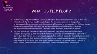 WHAT IS FLIP FLOP ?
• In electronics, a flip-flop or latch is a circuit that has two stable states and can be used to store state
information. A flip-flop is a bistable multivibrator. The circuitcan be made to change state
by signals applied to one or more control inputs and will have one or two outputs. It is the basic storage
element in sequential logic. Flip-flops and latches are fundamental building blocks of digital
electronics systems used in computers, communications, and many other types of systems.
• Flip-flops and latches are used as data storage elements. A flip-flop is a device which stores a
single bit (binary digit) of data; one of its two states represents a "one" and the other represents a
"zero". Such data storage can be used for storage of state, and such a circuit is described as sequential
logic. When used in a finite-state machine, the output and next state depend not only on its current
input, but also on its current state (and hence, previous inputs). It can also be used for counting of
pulses, and for synchronizing variably-timed inputsignals to some reference timing signal.
MCA
POLYTECHNIC
INSTITUTE
 