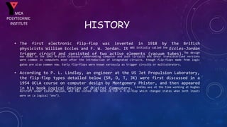 HISTORY
• The first electronic flip-flop was invented in 1918 by the British
physicists William Eccles and F. W. Jordan. It WAS initially called the Eccles–Jordan
trigger circuit and consisted of two active elements (vacuum tubes).The design
was used in the 1943 British Colossus codebreaking computer and such circuits and their transistorized versions
were common in computers even after the introduction of integrated circuits, though flip-flops made from logic
gates are also common now. Early flip-flops were known variously as trigger circuits or multivibrators.
• According to P. L. Lindley, an engineer at the US Jet Propulsion Laboratory,
the flip-flop types detailed below (SR, D, T, JK) were first discussed in a
1954 UCLA course on computer design by Montgomery Phister, and then appeared
in his book Logical Design of Digital Computers. Lindley was at the time working at Hughes
Aircraft under Eldred Nelson, who had coined the term JK for a flip-flop which changed states when both inputs
were on (a logical "one").
MCA
POLYTECHNIC
INSTITUTE
 