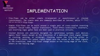 IMPLEMENTATION
• Flip-flops can be either simple (transparent or asynchronous) or clocked
(synchronous). The simple ones are commonly described as latches, while the clocked
ones are described as flip-flops.
• Simple flip-flops can be built around a single pair of cross-coupled inverting
elements: vacuum tubes, bipolar transistors, field effect transistors, inverters,
and inverting logic gates have all been used in practical circuits.
• Clocked devices are specially designed for synchronous systems; such devices
ignore their inputs except at the transition of a dedicated clock signal (known
as clocking, pulsing, or strobing). Clocking causes the flip-flop either to
change or to retain its output signal based upon the values of the input signals
at the transition. Some flip-flops change output on the rising edge of the clock,
others on the falling edge.
MCA
POLYTECHNIC
INSTITUTE
 