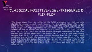 CLASSICAL POSITIVE-EDGE-TRIGGERED D
FLIP-FLOP
• The input stage (the two latches on the left) processes the clock and data
signals to ensure correct input signals for the output stage (the single
latch on the right). If the clock is low, both the output signals of the
input stage are high regardless of the data input; the output latch is
unaffected and it stores the previous state. When the clock signal changes
from low to high, only one of the output voltages (depending on the data
signal) goes low and sets/resets the output latch: if D = 0, the lower output
becomes low; if D = 1, the upper output becomes low. If the clock signal
continues staying high, the outputs keep their states regardless of the data
input and force the output latch to stay in the corresponding state as the
input logical zero (of the output stage) remains active while the clock is
high. Hence the role of the output latch is to store the data only while the
clock is low.
MCA
POLYTECHNIC
INSTITUTE
 