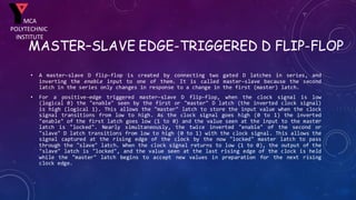 MASTER–SLAVE EDGE-TRIGGERED D FLIP-FLOP
• A master–slave D flip-flop is created by connecting two gated D latches in series, and
inverting the enable input to one of them. It is called master–slave because the second
latch in the series only changes in response to a change in the first (master) latch.
• For a positive-edge triggered master–slave D flip-flop, when the clock signal is low
(logical 0) the "enable" seen by the first or "master" D latch (the inverted clock signal)
is high (logical 1). This allows the "master" latch to store the input value when the clock
signal transitions from low to high. As the clock signal goes high (0 to 1) the inverted
"enable" of the first latch goes low (1 to 0) and the value seen at the input to the master
latch is "locked". Nearly simultaneously, the twice inverted "enable" of the second or
"slave" D latch transitions from low to high (0 to 1) with the clock signal. This allows the
signal captured at the rising edge of the clock by the now "locked" master latch to pass
through the "slave" latch. When the clock signal returns to low (1 to 0), the output of the
"slave" latch is "locked", and the value seen at the last rising edge of the clock is held
while the "master" latch begins to accept new values in preparation for the next rising
clock edge.
MCA
POLYTECHNIC
INSTITUTE
 