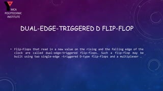 DUAL-EDGE-TRIGGERED D FLIP-FLOP
• Flip-Flops that read in a new value on the rising and the falling edge of the
clock are called dual-edge-triggered flip-flops. Such a flip-flop may be
built using two single-edge -triggered D-type flip-flops and a multiplexer .
MCA
POLYTECHNIC
INSTITUTE
 