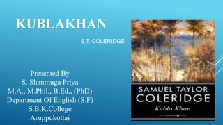 S.T. COLERIDGE
KUBLAKHAN
Presented By
S. Shanmuga Priya
M.A., M.Phil., B.Ed., (PhD)
Department Of English (S.F)
S.B.K.College
Aruppukottai
 