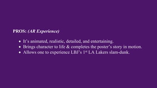 PROS: (AR Experience)
 It’s animated, realistic, detailed, and entertaining.
 Brings character to life & completes the poster’s story in motion.
 Allows one to experience LBJ’s 1st LA Lakers slam-dunk.
 