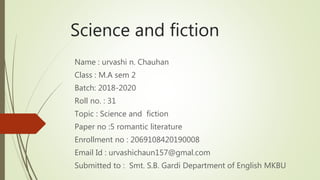 Science and fiction
Name : urvashi n. Chauhan
Class : M.A sem 2
Batch: 2018-2020
Roll no. : 31
Topic : Science and fiction
Paper no :5 romantic literature
Enrollment no : 2069108420190008
Email Id : urvashichaun157@gmal.com
Submitted to : Smt. S.B. Gardi Department of English MKBU
 