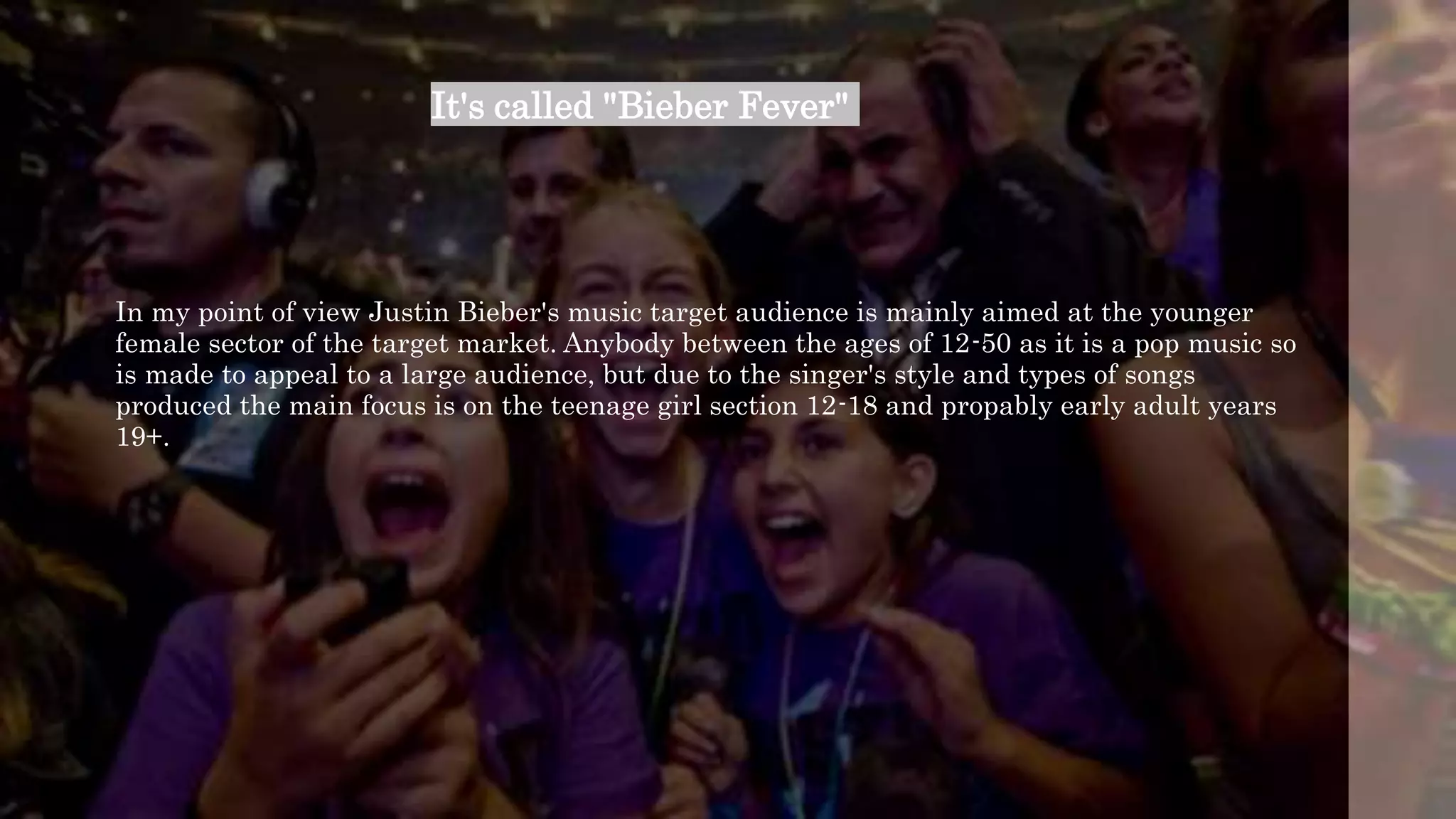 In my point of view Justin Bieber's music target audience is mainly aimed at the younger
female sector of the target market. Anybody between the ages of 12-50 as it is a pop music so
is made to appeal to a large audience, but due to the singer's style and types of songs
produced the main focus is on the teenage girl section 12-18 and propably early adult years
19+.
It's called "Bieber Fever"
 
