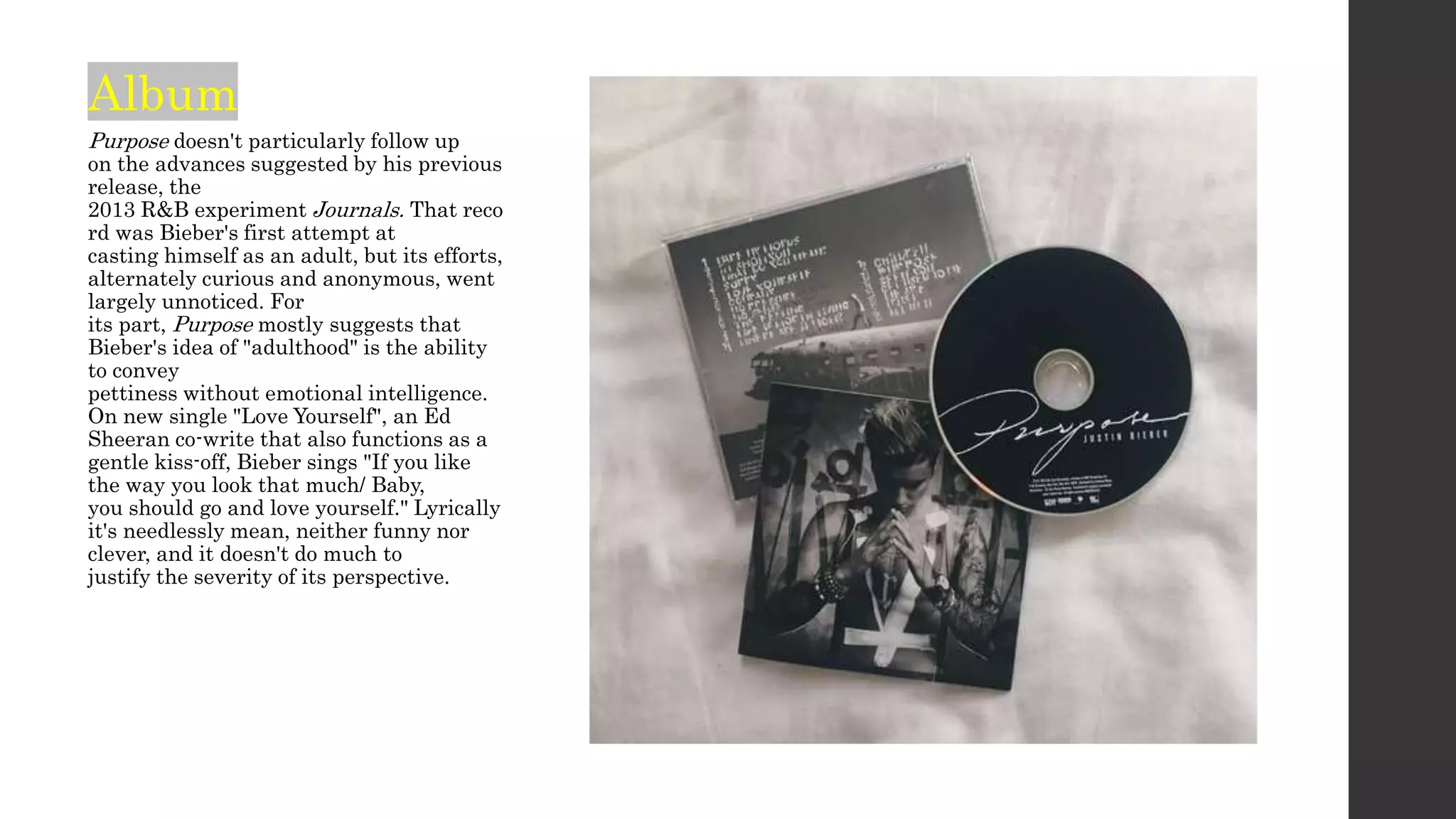 Album
Purpose doesn't particularly follow up
on the advances suggested by his previous
release, the
2013 R&B experiment Journals. That reco
rd was Bieber's first attempt at
casting himself as an adult, but its efforts,
alternately curious and anonymous, went
largely unnoticed. For
its part, Purpose mostly suggests that
Bieber's idea of "adulthood" is the ability
to convey
pettiness without emotional intelligence.
On new single "Love Yourself", an Ed
Sheeran co-write that also functions as a
gentle kiss-off, Bieber sings "If you like
the way you look that much/ Baby,
you should go and love yourself." Lyrically
it's needlessly mean, neither funny nor
clever, and it doesn't do much to
justify the severity of its perspective.
 