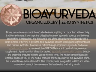 BioAyurveda is an ayurvedic brand who believes anything can be solved with our holy
tradition technique. It worships the oldest technique of ayurvedic science and believes
that nothing is impossible. It is the world’s one of the trusted ayurvedic brands with a
large number of buyers. It gives the best ayurvedic solution with organic ingredients and
zero percent synthetic. It contains a different range of products ayurvedic body care,
superfoods for men, sunscreen lotion SPF 30,Natural anti dandruff shapoo,colon
supplement . Apart from that it has skin tablets, ayurvedic pigmentation creams. beauty
and grooming products will take you to the next level. The health care products are
effective and keep you fit. The herbal products are the specialty of this ayurvedic brand,
this is what BioAyurveda stands for. This company was inaugurated in 2016 and within
a couple of years, it became one of the best online marketing labels.
 