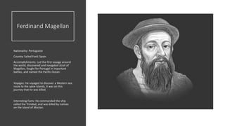 Ferdinand Magellan
Nationality: Portuguese
Country Sailed Ford: Spain
Accomplishments: Led the first voyage around
the world, discovered and navigated strait of
Magellan, fought for Portugal in important
battles, and named the Pacific Ocean.
Voyages: He voyaged to discover a Western sea
route to the spice islands, it was on this
journey that he was killed.
Interesting Facts: He commanded the ship
called the Trinidad, and was killed by natives
on the island of Mactan.
 