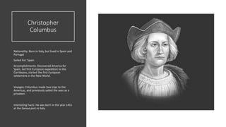 Christopher
Columbus
Nationality: Born in Italy, but lived in Spain and
Portugal
Sailed For: Spain
Accomplishments: Discovered America for
Spain, led first European expedition to the
Carribeans, started the first European
settlement in the New World.
Voyages: Columbus made two trips to the
Americas, and previously sailed the seas as a
privateer.
Interesting Facts: He was born in the year 1451
at the Genoa port in Italy.
 