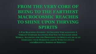 FROM THE VERY CORE OF
BEING TO THE FARTHEST
MACROCOSMIC REACHES
TO SHINE UPON THRVING
SPIRITS
A FAR REACHING JOURNEY IN CREATIVE VISUALIZATION A
VIBRANT COMPASS ALLOWING FOR YOU TO NAVIGATE YOUR
WORLD, ALLOWING FOR THE PROPENSITY TO SPECULATE SO AS TO
EMBOADEN YOUR HORIZONS AND IN TURN CULTIVATE
YOURRIGHTFUL SHRINE OF SERENITY
 