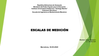 República Bolivariana de Venezuela
Ministerio del Poder Popular para la Educación
Instituto Universitario Politécnico “Santiago Mariño”
Extensión Barcelona
Escuela de Ingeniería en Mantenimiento Mecánico
Alumno: Edgar Pastrano
C.I: 28.352.024
ESCALAS DE MEDICIÓN
 