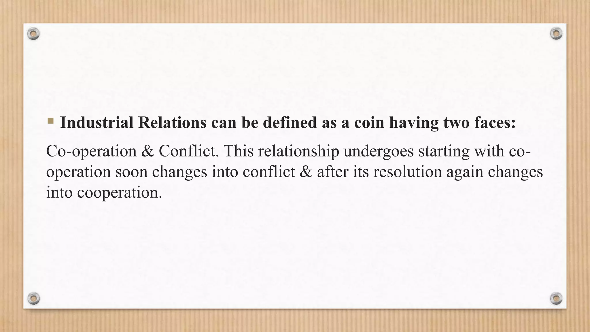  Industrial Relations can be defined as a coin having two faces:
Co-operation & Conflict. This relationship undergoes starting with co-
operation soon changes into conflict & after its resolution again changes
into cooperation.
 