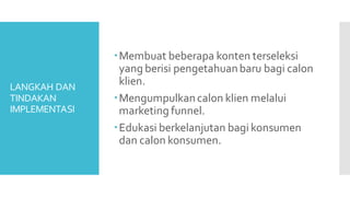 LANGKAH DAN
TINDAKAN
IMPLEMENTASI
Membuat beberapa konten terseleksi
yang berisi pengetahuanbaru bagi calon
klien.
Mengumpulkancalon klien melalui
marketing funnel.
Edukasi berkelanjutan bagi konsumen
dan calon konsumen.
 